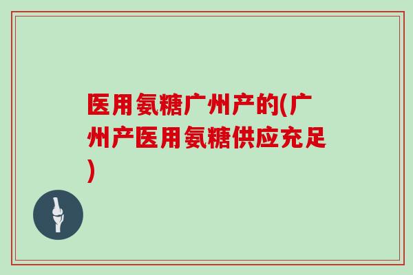 医用氨糖广州产的(广州产医用氨糖供应充足)