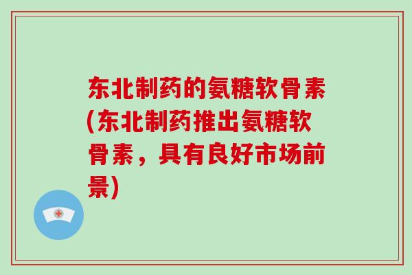 东北制药的氨糖软骨素(东北制药推出氨糖软骨素,具有良好市场前景) 东北制药的氨糖软骨素(东北制药推出氨糖软骨素,具有良好市场前景)
