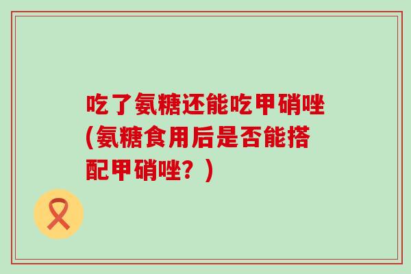 吃了氨糖还能吃甲硝唑(氨糖食用后是否能搭配甲硝唑?) 吃了氨糖还能吃甲硝唑(氨糖食用后是否能搭配甲硝唑?)