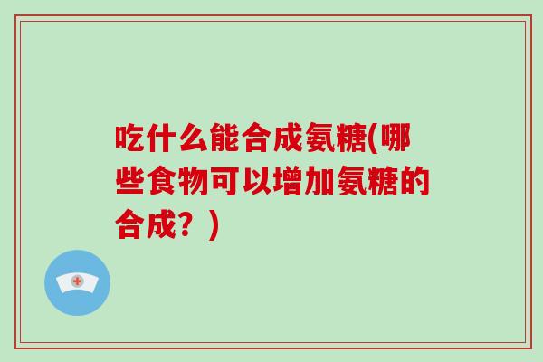 吃什么能合成氨糖(哪些食物可以增加氨糖的合成？)