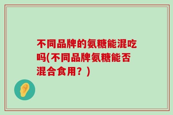 不同品牌的氨糖能混吃吗(不同品牌氨糖能否混合食用?) 不同品牌的氨糖能混吃吗(不同品牌氨糖能否混合食用?)