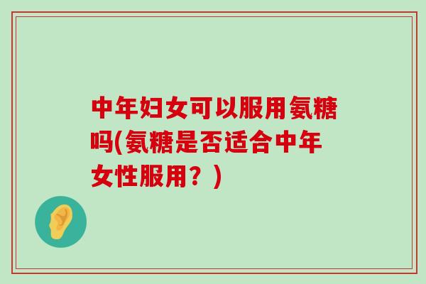 中年妇女可以服用氨糖吗(氨糖是否适合中年女性服用?) 中年妇女可以服用氨糖吗(氨糖是否适合中年女性服用?)