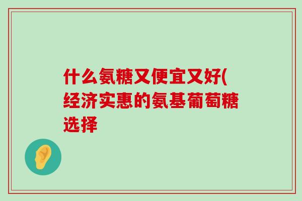 什么氨糖又便宜又好(经济实惠的氨基葡萄糖选择