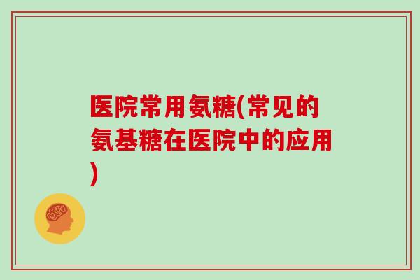 医院常用氨糖(常见的氨基糖在医院中的应用)