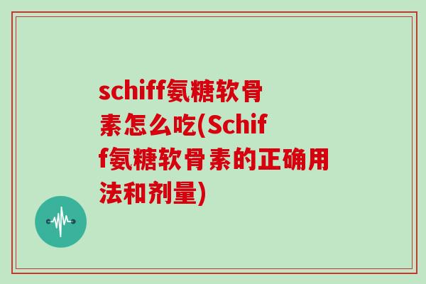schiff氨糖软骨素怎么吃(Schiff氨糖软骨素的正确用法和剂量)