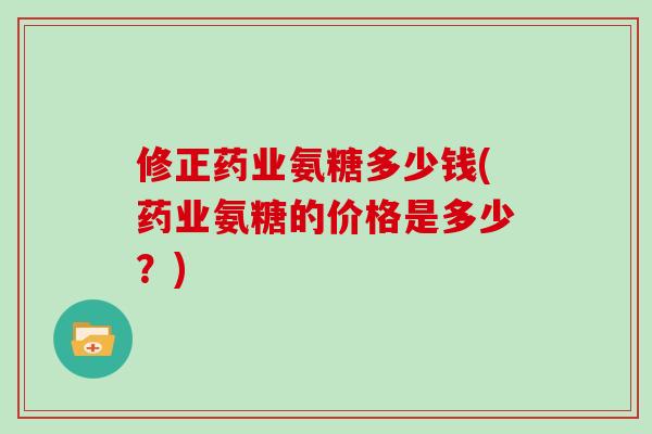 修正药业氨糖多少钱(药业氨糖的价格是多少?) 修正药业氨糖多少钱(药业氨糖的价格是多少?)