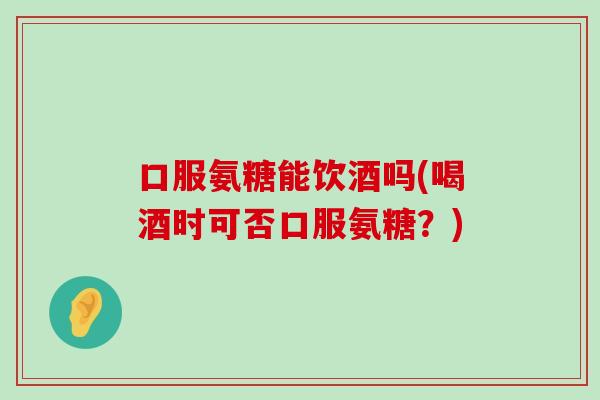 口服氨糖能饮酒吗(喝酒时可否口服氨糖？)