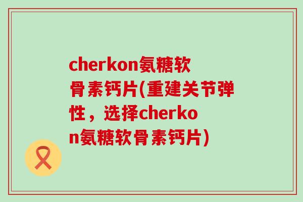 cherkon氨糖软骨素钙片(重建关节弹性，选择cherkon氨糖软骨素钙片)