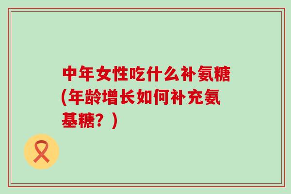 中年女性吃什么补氨糖(年龄增长如何补充氨基糖?) 中年女性吃什么补氨糖(年龄增长如何补充氨基糖?)