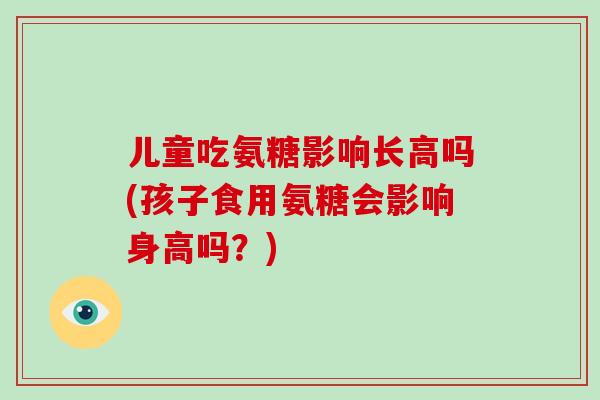 儿童吃氨糖影响长高吗(孩子食用氨糖会影响身高吗？)