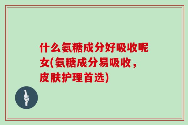 什么氨糖成分好吸收呢女(氨糖成分易吸收，护理首选)