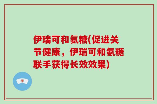 伊瑞可和氨糖(促进关节健康,伊瑞可和氨糖联手获得长效效果) 伊瑞可和氨糖(促进关节健康,伊瑞可和氨糖联手获得长效效果)