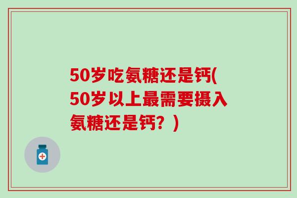 50岁吃氨糖还是钙(50岁以上需要摄入氨糖还是钙?) 50岁吃氨糖还是钙(50岁以上需要摄入氨糖还是钙?)