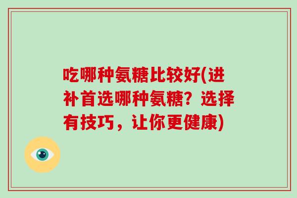 吃哪种氨糖比较好(进补首选哪种氨糖？选择有技巧，让你更健康)