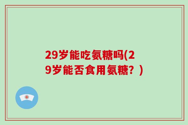 29岁能吃氨糖吗(29岁能否食用氨糖?) 29岁能吃氨糖吗(29岁能否食用氨糖?)