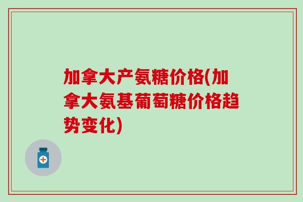 加拿大产氨糖价格(加拿大氨基葡萄糖价格趋势变化) 加拿大产氨糖价格(加拿大氨基葡萄糖价格趋势变化)