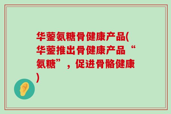 华蓥氨糖骨健康产品(华蓥推出骨健康产品“氨糖”，促进骨骼健康)