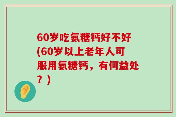 60岁吃氨糖钙好不好(60岁以上老年人可服用氨糖钙,有何益处?) 60岁吃氨糖钙好不好(60岁以上老年人可服用氨糖钙,有何益处?)