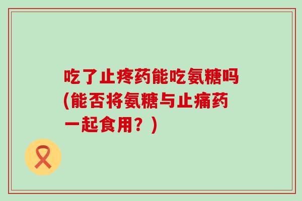 吃了止疼药能吃氨糖吗(能否将氨糖与药一起食用？)