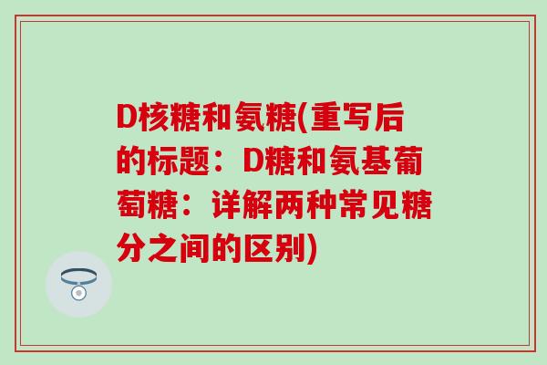 D核糖和氨糖(重写后的标题：D糖和氨基葡萄糖：详解两种常见糖分之间的区别)