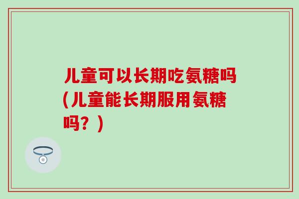 儿童可以长期吃氨糖吗(儿童能长期服用氨糖吗?) 儿童可以长期吃氨糖吗(儿童能长期服用氨糖吗?)