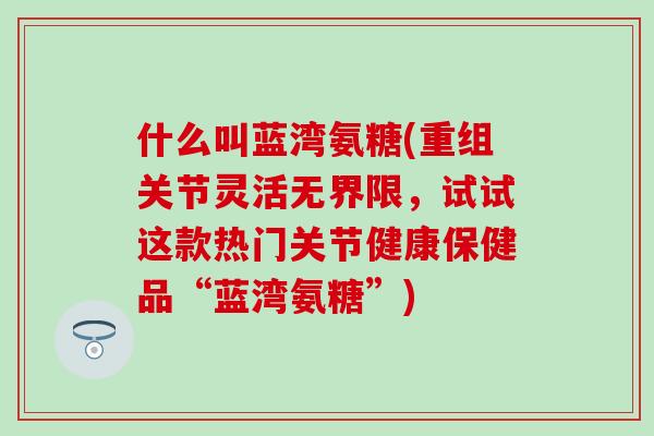 什么叫蓝湾氨糖(重组关节灵活无界限,试试这款热门关节健康保健品“蓝湾氨糖”) 什么叫蓝湾氨糖(重组关节灵活无界限,试试这款热门关节健康保健品“蓝湾氨糖”)