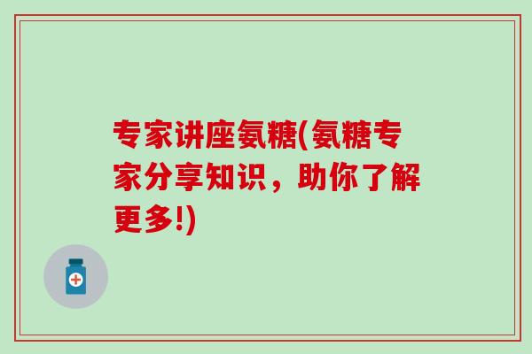 专家讲座氨糖(氨糖专家分享知识,助你了解更多!) 专家讲座氨糖(氨糖专家分享知识,助你了解更多!)