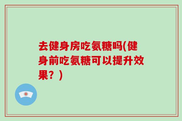 去健身房吃氨糖吗(健身前吃氨糖可以提升效果？)
