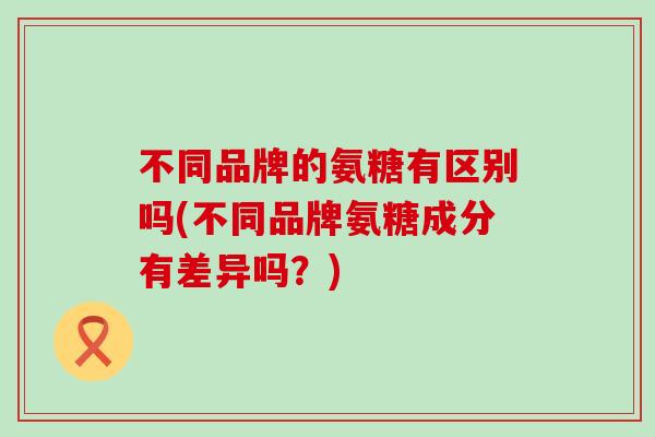不同品牌的氨糖有区别吗(不同品牌氨糖成分有差异吗?) 不同品牌的氨糖有区别吗(不同品牌氨糖成分有差异吗?)