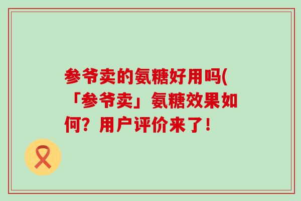 参爷卖的氨糖好用吗(「参爷卖」氨糖效果如何?用户评价来了! 参爷卖的氨糖好用吗(「参爷卖」氨糖效果如何?用户评价来了!