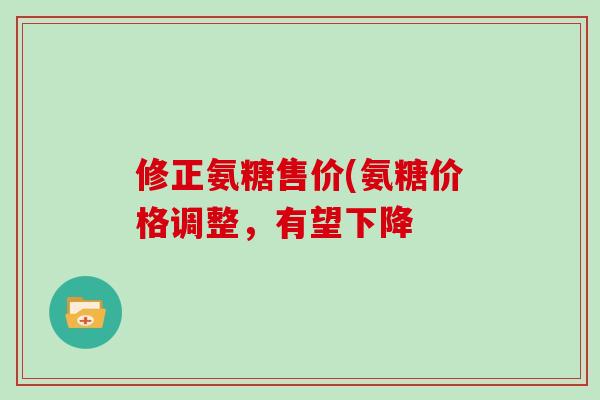 修正氨糖售价(氨糖价格调整，有望下降