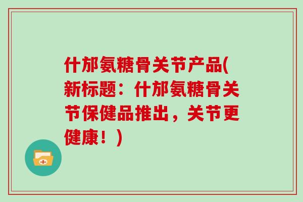 什邡氨糖骨关节产品(新标题：什邡氨糖骨关节保健品推出，关节更健康！)