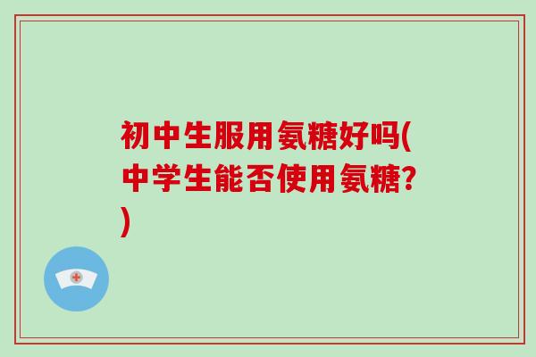 初中生服用氨糖好吗(中学生能否使用氨糖?) 初中生服用氨糖好吗(中学生能否使用氨糖?)