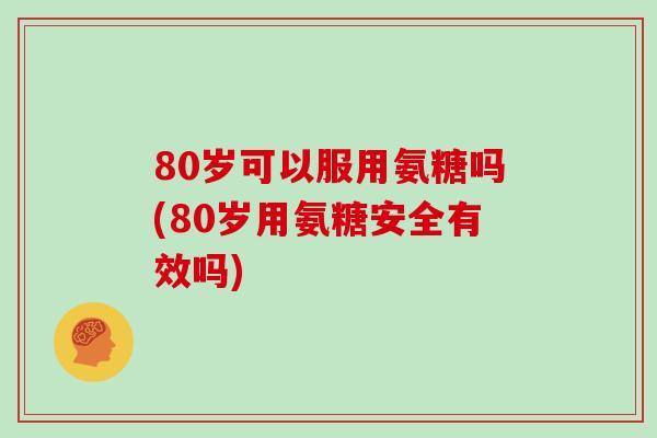 80岁可以服用氨糖吗(80岁用氨糖安全有效吗) 80岁可以服用氨糖吗(80岁用氨糖安全有效吗)