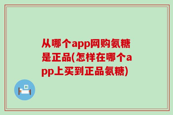 从哪个app网购氨糖是正品(怎样在哪个app上买到正品氨糖)