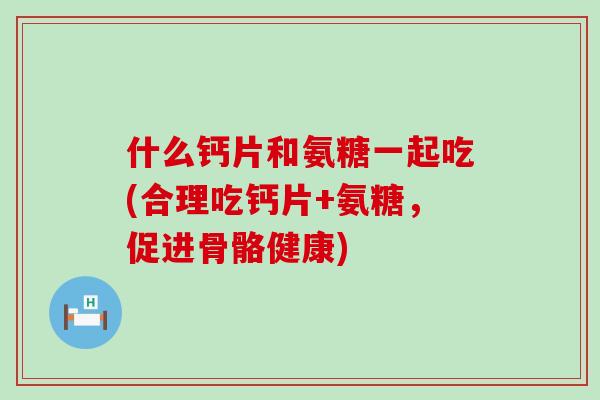 什么钙片和氨糖一起吃(合理吃钙片+氨糖,促进骨骼健康) 什么钙片和氨糖一起吃(合理吃钙片+氨糖,促进骨骼健康)