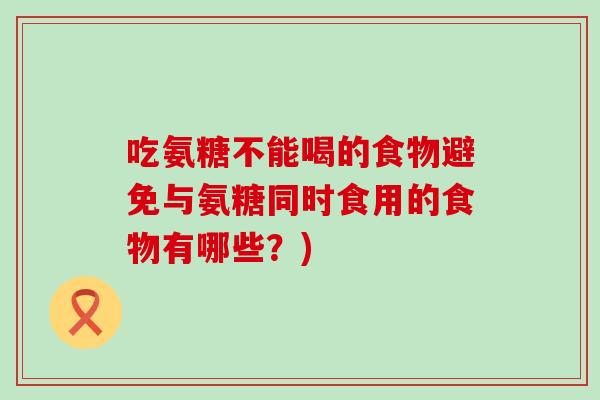 吃氨糖不能喝的食物避免与氨糖同时食用的食物有哪些?) 吃氨糖不能喝的食物避免与氨糖同时食用的食物有哪些?)
