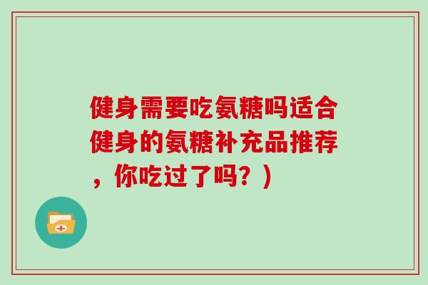 健身需要吃氨糖吗适合健身的氨糖补充品推荐,你吃过了吗?) 健身需要吃氨糖吗适合健身的氨糖补充品推荐,你吃过了吗?)