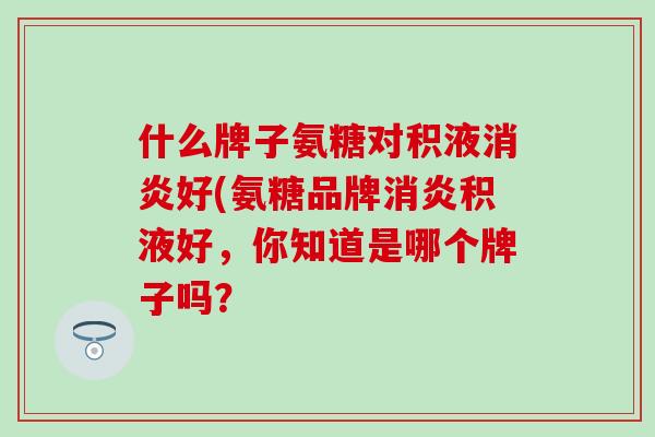 什么牌子氨糖对积液好(氨糖品牌积液好,你知道是哪个牌子吗? 什么牌子氨糖对积液好(氨糖品牌积液好,你知道是哪个牌子吗?