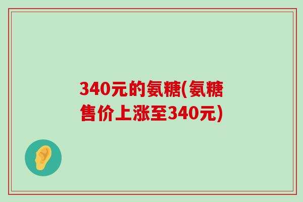 340元的氨糖(氨糖售价上涨至340元) 340元的氨糖(氨糖售价上涨至340元)