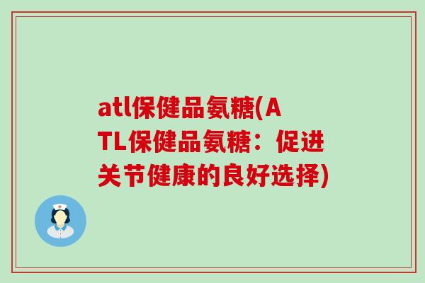 atl保健品氨糖(ATL保健品氨糖：促进关节健康的良好选择)