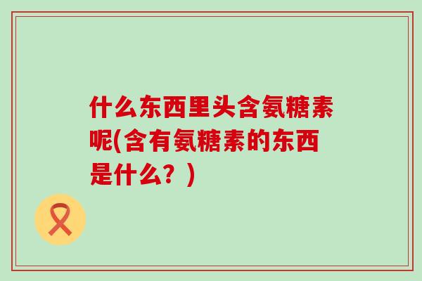 什么东西里头含氨糖素呢(含有氨糖素的东西是什么？)