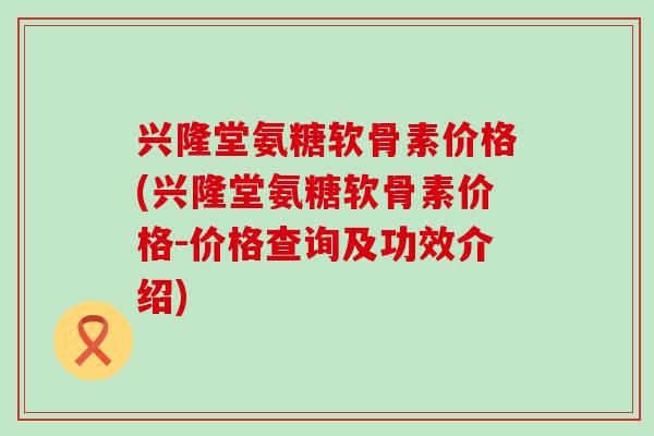 兴隆堂氨糖软骨素价格(兴隆堂氨糖软骨素价格-价格查询及功效介绍) 兴隆堂氨糖软骨素价格(兴隆堂氨糖软骨素价格-价格查询及功效介绍)