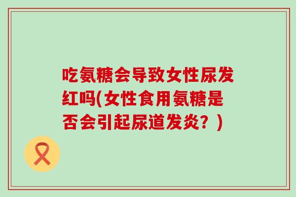 吃氨糖会导致女性尿发红吗(女性食用氨糖是否会引起尿道发炎?) 吃氨糖会导致女性尿发红吗(女性食用氨糖是否会引起尿道发炎?)
