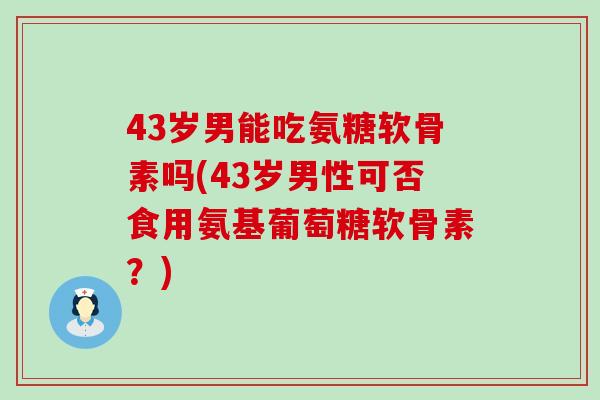 43岁男能吃氨糖软骨素吗(43岁男性可否食用氨基葡萄糖软骨素?) 43岁男能吃氨糖软骨素吗(43岁男性可否食用氨基葡萄糖软骨素?)