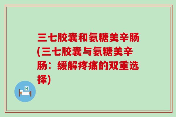 三七胶囊和氨糖美辛肠(三七胶囊与氨糖美辛肠:缓解的双重选择) 三七胶囊和氨糖美辛肠(三七胶囊与氨糖美辛肠:缓解的双重选择)
