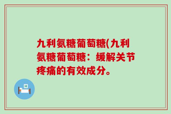 九利氨糖葡萄糖(九利氨糖葡萄糖:缓解关节的有效成分。 九利氨糖葡萄糖(九利氨糖葡萄糖:缓解关节的有效成分。