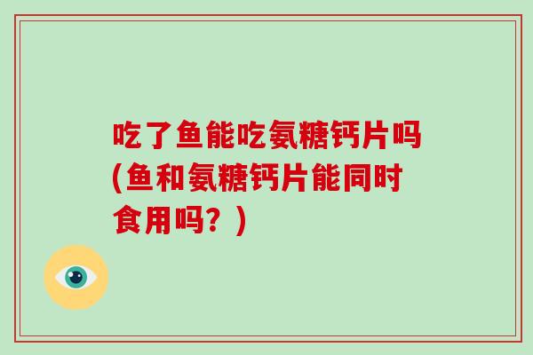 吃了鱼能吃氨糖钙片吗(鱼和氨糖钙片能同时食用吗?) 吃了鱼能吃氨糖钙片吗(鱼和氨糖钙片能同时食用吗?)