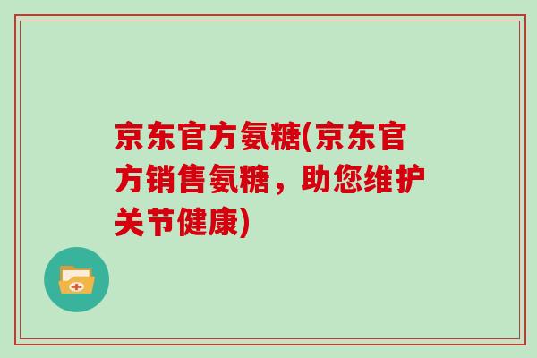京东官方氨糖(京东官方销售氨糖,助您维护关节健康) 京东官方氨糖(京东官方销售氨糖,助您维护关节健康)