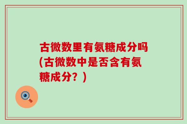 古微数里有氨糖成分吗(古微数中是否含有氨糖成分?) 古微数里有氨糖成分吗(古微数中是否含有氨糖成分?)
